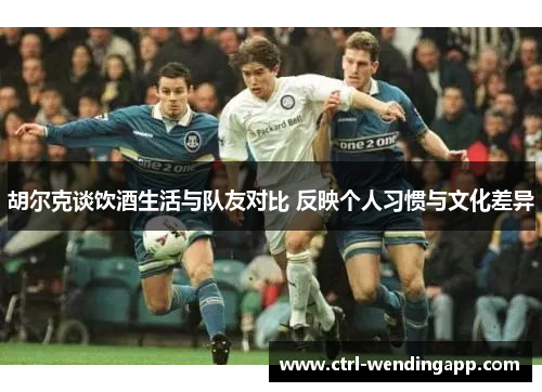 胡尔克谈饮酒生活与队友对比 反映个人习惯与文化差异 胡尔克谈饮酒生活与队友对比 反映个人习惯与文化差异