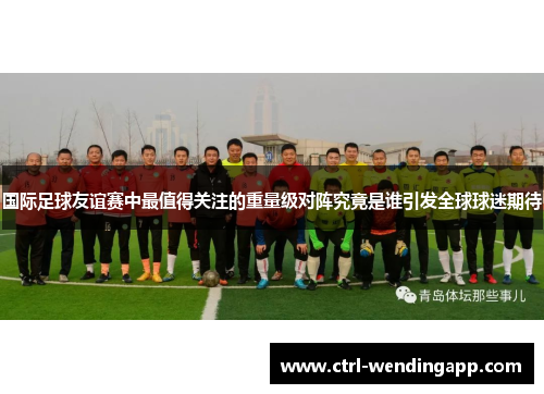 国际足球友谊赛中最值得关注的重量级对阵究竟是谁引发全球球迷期待