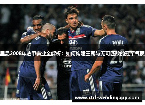 里昂2008年法甲霸业全解析:如何构建王朝与无可匹敌的冠军气质 里昂2008年法甲霸业全解析:如何构建王朝与无可匹敌的冠军气质