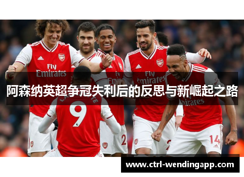 阿森纳英超争冠失利后的反思与新崛起之路