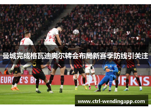 曼城完成格瓦迪奥尔转会布局新赛季防线引关注