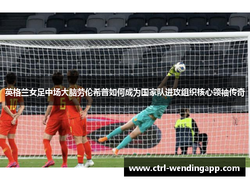 英格兰女足中场大脑劳伦希普如何成为国家队进攻组织核心领袖传奇 英格兰女足中场大脑劳伦希普如何成为国家队进攻组织核心领袖传奇