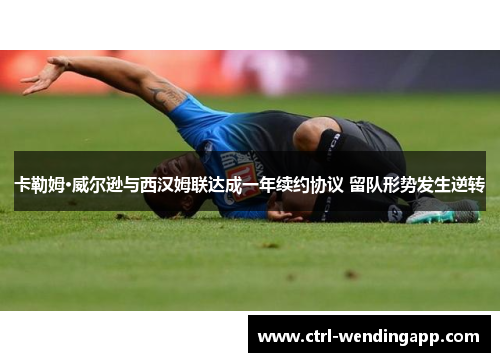 卡勒姆·威尔逊与西汉姆联达成一年续约协议 留队形势发生逆转