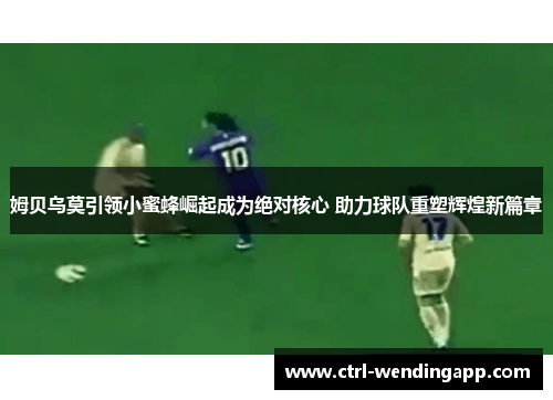 姆贝乌莫引领小蜜蜂崛起成为绝对核心 助力球队重塑辉煌新篇章