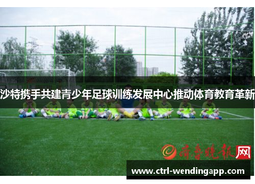 沙特携手共建青少年足球训练发展中心推动体育教育革新